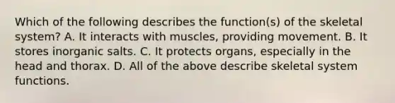 Which of the following describes the function(s) of the skeletal system? A. It interacts with muscles, providing movement. B. It stores inorganic salts. C. It protects organs, especially in the head and thorax. D. All of the above describe skeletal system functions.