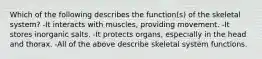 Which of the following describes the function(s) of the skeletal system? -It interacts with muscles, providing movement. -It stores inorganic salts. -It protects organs, especially in the head and thorax. -All of the above describe skeletal system functions.