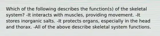 Which of the following describes the function(s) of the skeletal system? -It interacts with muscles, providing movement. -It stores inorganic salts. -It protects organs, especially in the head and thorax. -All of the above describe skeletal system functions.