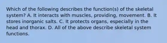 Which of the following describes the function(s) of the skeletal system? A. It interacts with muscles, providing, movement. B. It stores inorganic salts. C. It protects organs, especially in the head and thorax. D. All of the above describe skeletal system functions.