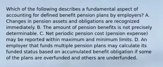 Which of the following describes a fundamental aspect of accounting for defined benefit pension plans by employers? A. Changes in pension assets and obligations are recognized immediately. B. The amount of pension benefits is not precisely determinable. C. Net periodic pension cost (pension expense) may be reported within maximum and minimum limits. D. An employer that funds multiple pension plans may calculate its funded status based on accumulated benefit obligation if some of the plans are overfunded and others are underfunded.