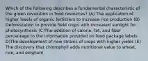 Which of the following describes a fundamental characteristic of the green revolution in food resources? (A) The application of higher levels of organic fertilizers to increase rice production (B) Deforestation to provide field crops with increased sunlight for photosynthesis (C)The addition of calorie, fat, and fiber percentage to the information provided on food package labels D)The development of new strains of crops with higher yields (E) The discovery that chlorophyll adds nutritional value to wheat, rice, and sorghum