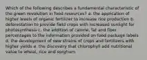 Which of the following describes a fundamental characteristic of the green revolution in food resources? a. the application of higher levels of organic fertilizer to increase rice production b. deforestation to provide field crops with increased sunlight for photosynthesis c. the addition of calorie, fat and fiber percentages to the information provided on food package labels d. the development of new strains of crops and fertilizers with higher yields e. the discovery that chlorophyll add nutritional value to wheat, rice and sorghum