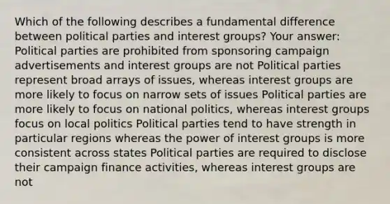 Which of the following describes a fundamental difference between political parties and interest groups? Your answer: Political parties are prohibited from sponsoring campaign advertisements and interest groups are not Political parties represent broad arrays of issues, whereas interest groups are more likely to focus on narrow sets of issues Political parties are more likely to focus on national politics, whereas interest groups focus on local politics Political parties tend to have strength in particular regions whereas the power of interest groups is more consistent across states Political parties are required to disclose their campaign finance activities, whereas interest groups are not