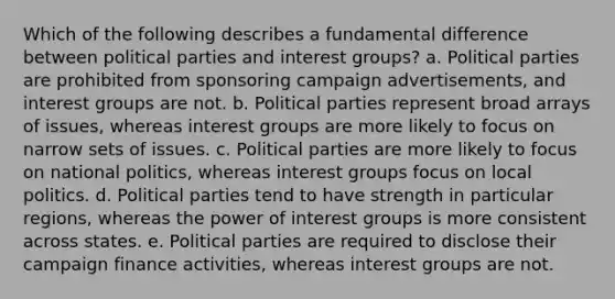 Which of the following describes a fundamental difference between political parties and interest groups? a. Political parties are prohibited from sponsoring campaign advertisements, and interest groups are not. b. Political parties represent broad arrays of issues, whereas interest groups are more likely to focus on narrow sets of issues. c. Political parties are more likely to focus on national politics, whereas interest groups focus on local politics. d. Political parties tend to have strength in particular regions, whereas the power of interest groups is more consistent across states. e. Political parties are required to disclose their campaign finance activities, whereas interest groups are not.