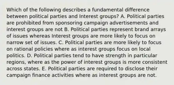 Which of the following describes a fundamental difference between political parties and Interest groups? A. Political parties are prohibited from sponsoring campaign advertisements and interest groups are not B. Political parties represent brand arrays of issues whereas Interest groups are more likely to focus on narrow set of issues. C. Political parties are more likely to focus on rational policies where as interest groups focus on local politics. D. Political parties tend to have strength in particular regions, where as the power of interest groups is more consistent across states. E. Political parties are required to disclose their campaign finance activities where as interest groups are not.