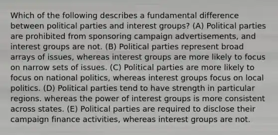 Which of the following describes a fundamental difference between political parties and interest groups? (A) Political parties are prohibited from sponsoring campaign advertisements, and interest groups are not. (B) Political parties represent broad arrays of issues, whereas interest groups are more likely to focus on narrow sets of issues. (C) Political parties are more likely to focus on national politics, whereas interest groups focus on local politics. (D) Political parties tend to have strength in particular regions. whereas the power of interest groups is more consistent across states. (E) Political parties are required to disclose their campaign finance activities, whereas interest groups are not.