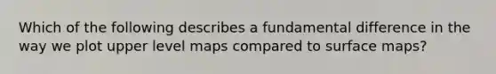 Which of the following describes a fundamental difference in the way we plot upper level maps compared to surface maps?
