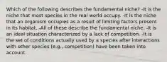 Which of the following describes the fundamental niche? -It is the niche that most species in the real world occupy. -It is the niche that an organism occupies as a result of limiting factors present in its habitat. -All of these describe the fundamental niche. -It is an ideal situation characterized by a lack of competition. -It is the set of conditions actually used by a species after interactions with other species (e.g., competition) have been taken into account.