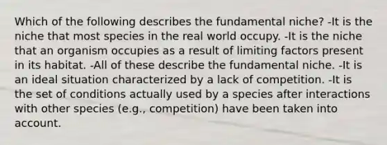 Which of the following describes the fundamental niche? -It is the niche that most species in the real world occupy. -It is the niche that an organism occupies as a result of limiting factors present in its habitat. -All of these describe the fundamental niche. -It is an ideal situation characterized by a lack of competition. -It is the set of conditions actually used by a species after interactions with other species (e.g., competition) have been taken into account.