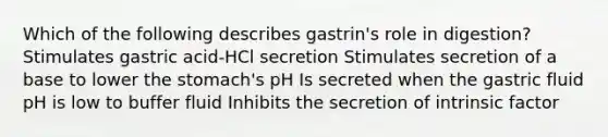 Which of the following describes gastrin's role in digestion? Stimulates gastric acid-HCl secretion Stimulates secretion of a base to lower the stomach's pH Is secreted when the gastric fluid pH is low to buffer fluid Inhibits the secretion of intrinsic factor