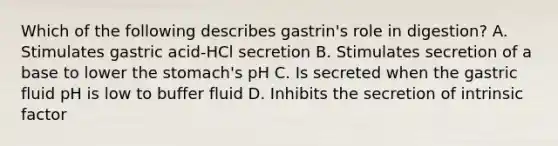 Which of the following describes gastrin's role in digestion? A. Stimulates gastric acid-HCl secretion B. Stimulates secretion of a base to lower the stomach's pH C. Is secreted when the gastric fluid pH is low to buffer fluid D. Inhibits the secretion of intrinsic factor