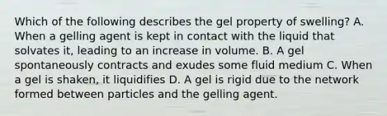 Which of the following describes the gel property of swelling? A. When a gelling agent is kept in contact with the liquid that solvates it, leading to an increase in volume. B. A gel spontaneously contracts and exudes some fluid medium C. When a gel is shaken, it liquidifies D. A gel is rigid due to the network formed between particles and the gelling agent.