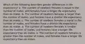 Which of the following describes gender differences in life expectancy? a. The number of newborn females is equal to the number of males, and females have a longer life expectancy than do males. b. The number of newborn females is larger than the number of males, and females have a shorter life expectancy than do males. c. The number of newborn females is equal to the number of males, and females have a shorter life expectancy than do males. d. The number of newborn females is smaller than the number of males, and females have a longer life expectancy than do males. e. The number of newborn females is greater than the number of males, and females have a longer life expectancy than do males.