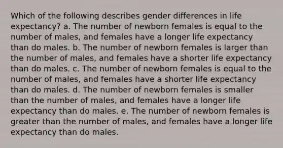 Which of the following describes gender differences in life expectancy? a. The number of newborn females is equal to the number of males, and females have a longer life expectancy than do males. b. The number of newborn females is larger than the number of males, and females have a shorter life expectancy than do males. c. The number of newborn females is equal to the number of males, and females have a shorter life expectancy than do males. d. The number of newborn females is smaller than the number of males, and females have a longer life expectancy than do males. e. The number of newborn females is greater than the number of males, and females have a longer life expectancy than do males.