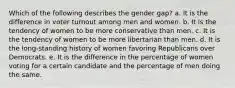 Which of the following describes the gender gap? a. It is the difference in voter turnout among men and women. b. It is the tendency of women to be more conservative than men. c. It is the tendency of women to be more libertarian than men. d. It is the long-standing history of women favoring Republicans over Democrats. e. It is the difference in the percentage of women voting for a certain candidate and the percentage of men doing the same.