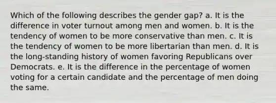 Which of the following describes the gender gap? a. It is the difference in voter turnout among men and women. b. It is the tendency of women to be more conservative than men. c. It is the tendency of women to be more libertarian than men. d. It is the long-standing history of women favoring Republicans over Democrats. e. It is the difference in the percentage of women voting for a certain candidate and the percentage of men doing the same.