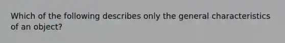 Which of the following describes only the general characteristics of an object?