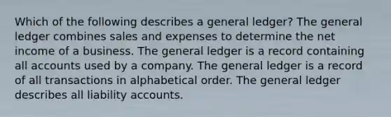 Which of the following describes a general ledger? The general ledger combines sales and expenses to determine the net income of a business. The general ledger is a record containing all accounts used by a company. The general ledger is a record of all transactions in alphabetical order. The general ledger describes all liability accounts.