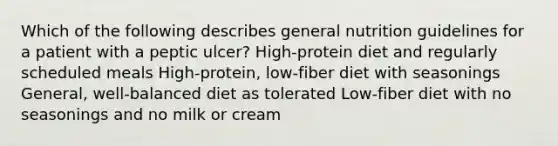 Which of the following describes general nutrition guidelines for a patient with a peptic ulcer? High-protein diet and regularly scheduled meals High-protein, low-fiber diet with seasonings General, well-balanced diet as tolerated Low-fiber diet with no seasonings and no milk or cream