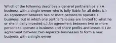 Which of the following describes a general partnership? a.) A business with a single owner who is fully liable for all debts b.) An agreement between two or more persons to operate a business, but in which one partner's losses are limited to what he or she initially invested c.) An agreement between two or more persons to operate a business and share profits and losses d.) An agreement between two separate businesses to form a new business with a single owner