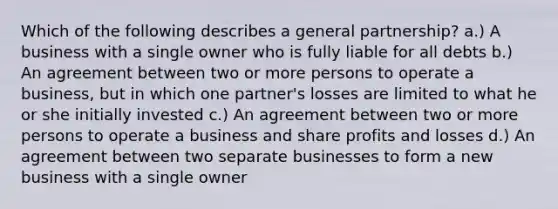 Which of the following describes a general partnership? a.) A business with a single owner who is fully liable for all debts b.) An agreement between two or more persons to operate a business, but in which one partner's losses are limited to what he or she initially invested c.) An agreement between two or more persons to operate a business and share profits and losses d.) An agreement between two separate businesses to form a new business with a single owner