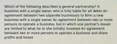 Which of the following describes a general partnership? A business with a single owner who is fully liable for all debts An agreement between two separate businesses to form a new business with a single owner An agreement between two or more persons to operate a business, but in which one partner's losses are limited to what he or she initially invested An agreement between two or more persons to operate a business and share profits and losses