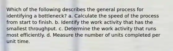 Which of the following describes the general process for identifying a bottleneck? a. Calculate the speed of the process from start to finish. b. Identify the work activity that has the smallest throughput. c. Determine the work activity that runs most efficiently. d. Measure the number of units completed per unit time.