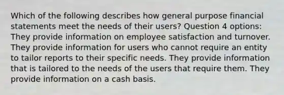 Which of the following describes how general purpose financial statements meet the needs of their users? Question 4 options: They provide information on employee satisfaction and turnover. They provide information for users who cannot require an entity to tailor reports to their specific needs. They provide information that is tailored to the needs of the users that require them. They provide information on a cash basis.