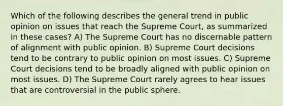 Which of the following describes the general trend in public opinion on issues that reach the Supreme Court, as summarized in these cases? A) The Supreme Court has no discernable pattern of alignment with public opinion. B) Supreme Court decisions tend to be contrary to public opinion on most issues. C) Supreme Court decisions tend to be broadly aligned with public opinion on most issues. D) The Supreme Court rarely agrees to hear issues that are controversial in the public sphere.