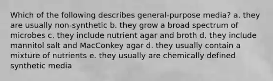 Which of the following describes general-purpose media? a. they are usually non-synthetic b. they grow a broad spectrum of microbes c. they include nutrient agar and broth d. they include mannitol salt and MacConkey agar d. they usually contain a mixture of nutrients e. they usually are chemically defined synthetic media