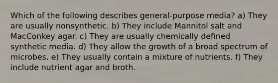 Which of the following describes general-purpose media? a) They are usually nonsynthetic. b) They include Mannitol salt and MacConkey agar. c) They are usually chemically defined synthetic media. d) They allow the growth of a broad spectrum of microbes. e) They usually contain a mixture of nutrients. f) They include nutrient agar and broth.