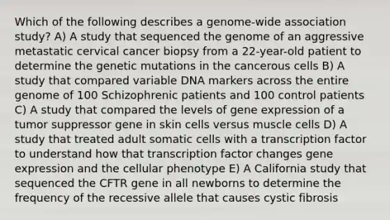 Which of the following describes a genome-wide association study? A) A study that sequenced the genome of an aggressive metastatic cervical cancer biopsy from a 22-year-old patient to determine the genetic mutations in the cancerous cells B) A study that compared variable DNA markers across the entire genome of 100 Schizophrenic patients and 100 control patients C) A study that compared the levels of gene expression of a tumor suppressor gene in skin cells versus muscle cells D) A study that treated adult somatic cells with a transcription factor to understand how that transcription factor changes gene expression and the cellular phenotype E) A California study that sequenced the CFTR gene in all newborns to determine the frequency of the recessive allele that causes cystic fibrosis