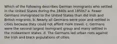 Which of the following describes German immigrants who settled in the United States during the 1840s and 1850s? a. Fewer Germans immigrated to the United States than did Irish and British migrants. b. Nearly all Germans were poor and settled in cities because they could not afford more travel. c. Germans were the second largest immigrant group and many settled in the midwestern states. d. The Germans led urban riots against the Irish and black populations of cities.