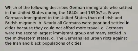 Which of the following describes German immigrants who settled in the United States during the 1840s and 1850s? a. Fewer Germans immigrated to the United States than did Irish and British migrants. b. Nearly all Germans were poor and settled in cities because they could not afford more travel. c. Germans were the second largest immigrant group and many settled in the midwestern states. d. The Germans led urban riots against the Irish and black populations of cities.