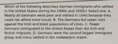 Which of the following describes German immigrants who settled in the United States during the 1840s and 1850s? Select one: A. Nearly all Germans were poor and settled in cities because they could not afford more travel. B. The Germans led urban riots against the Irish and black populations of cities. C. Fewer Germans immigrated to the United States than did Irish and British migrants. D. Germans were the second largest immigrant group and many settled in the midwestern states.