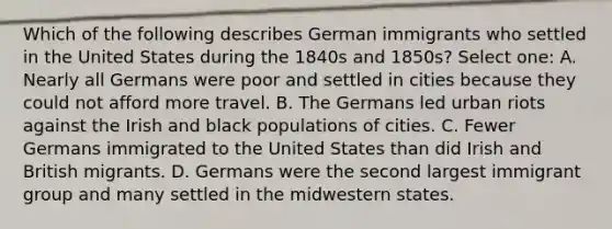 Which of the following describes German immigrants who settled in the United States during the 1840s and 1850s? Select one: A. Nearly all Germans were poor and settled in cities because they could not afford more travel. B. The Germans led urban riots against the Irish and black populations of cities. C. Fewer Germans immigrated to the United States than did Irish and British migrants. D. Germans were the second largest immigrant group and many settled in the midwestern states.