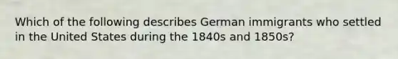 Which of the following describes German immigrants who settled in the United States during the 1840s and 1850s?