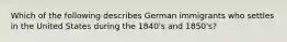 Which of the following describes German immigrants who settles in the United States during the 1840's and 1850's?