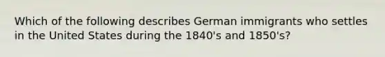 Which of the following describes German immigrants who settles in the United States during the 1840's and 1850's?