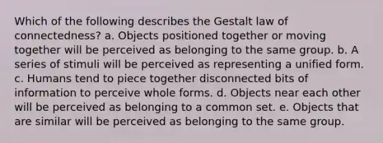 Which of the following describes the Gestalt law of connectedness? a. Objects positioned together or moving together will be perceived as belonging to the same group. b. A series of stimuli will be perceived as representing a unified form. c. Humans tend to piece together disconnected bits of information to perceive whole forms. d. Objects near each other will be perceived as belonging to a common set. e. Objects that are similar will be perceived as belonging to the same group.