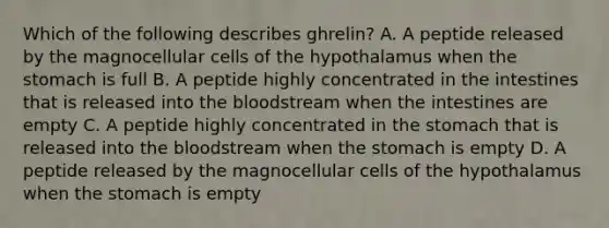 Which of the following describes ghrelin? A. A peptide released by the magnocellular cells of the hypothalamus when the stomach is full B. A peptide highly concentrated in the intestines that is released into the bloodstream when the intestines are empty C. A peptide highly concentrated in the stomach that is released into the bloodstream when the stomach is empty D. A peptide released by the magnocellular cells of the hypothalamus when the stomach is empty