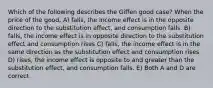 Which of the following describes the Giffen good case? When the price of the good, A) falls, the income effect is in the opposite direction to the substitution effect, and consumption falls. B) falls, the income effect is in opposite direction to the substitution effect and consumption rises C) falls, the income effect is in the same direction as the substitution effect and consumption rises D) rises, the income effect is opposite to and greater than the substitution effect, and consumption falls. E) Both A and D are correct