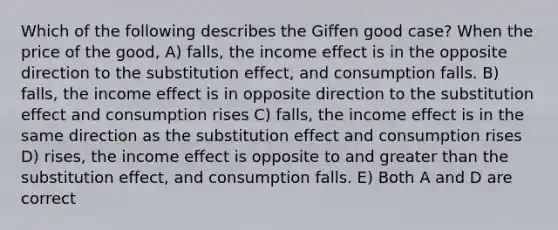 Which of the following describes the Giffen good case? When the price of the good, A) falls, the income effect is in the opposite direction to the substitution effect, and consumption falls. B) falls, the income effect is in opposite direction to the substitution effect and consumption rises C) falls, the income effect is in the same direction as the substitution effect and consumption rises D) rises, the income effect is opposite to and <a href='https://www.questionai.com/knowledge/ktgHnBD4o3-greater-than' class='anchor-knowledge'>greater than</a> the substitution effect, and consumption falls. E) Both A and D are correct