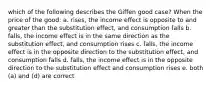 which of the following describes the Giffen good case? When the price of the good: a. rises, the income effect is opposite to and greater than the substitution effect, and consumption falls b. falls, the income effect is in the same direction as the substitution effect, and consumption rises c. falls, the income effect is in the opposite direction to the substitution effect, and consumption falls d. falls, the income effect is in the opposite direction to the substitution effect and consumption rises e. both (a) and (d) are correct