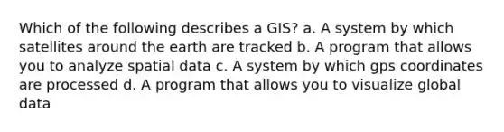 Which of the following describes a GIS? a. A system by which satellites around the earth are tracked b. A program that allows you to analyze spatial data c. A system by which gps coordinates are processed d. A program that allows you to visualize global data