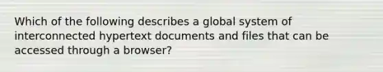 Which of the following describes a global system of interconnected hypertext documents and files that can be accessed through a browser?