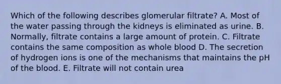 Which of the following describes glomerular filtrate? A. Most of the water passing through the kidneys is eliminated as urine. B. Normally, filtrate contains a large amount of protein. C. Filtrate contains the same composition as whole blood D. The secretion of hydrogen ions is one of the mechanisms that maintains the pH of <a href='https://www.questionai.com/knowledge/k7oXMfj7lk-the-blood' class='anchor-knowledge'>the blood</a>. E. Filtrate will not contain urea