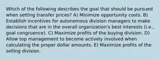 Which of the following describes the goal that should be pursued when setting transfer prices? A) Minimize opportunity costs. B) Establish incentives for autonomous division managers to make decisions that are in the overall organization's best interests (i.e., goal congruence). C) Maximize profits of the buying division. D) Allow top management to become actively involved when calculating the proper dollar amounts. E) Maximize profits of the selling division.