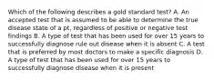 Which of the following describes a gold standard test? A. An accepted test that is assumed to be able to determine the true disease state of a pt, regardless of positive or negative test findings B. A type of test that has been used for over 15 years to successfully diagnose rule out disease when it is absent C. A test that is preferred by most doctors to make a specific diagnosis D. A type of test that has been used for over 15 years to successfully diagnose disease when it is present